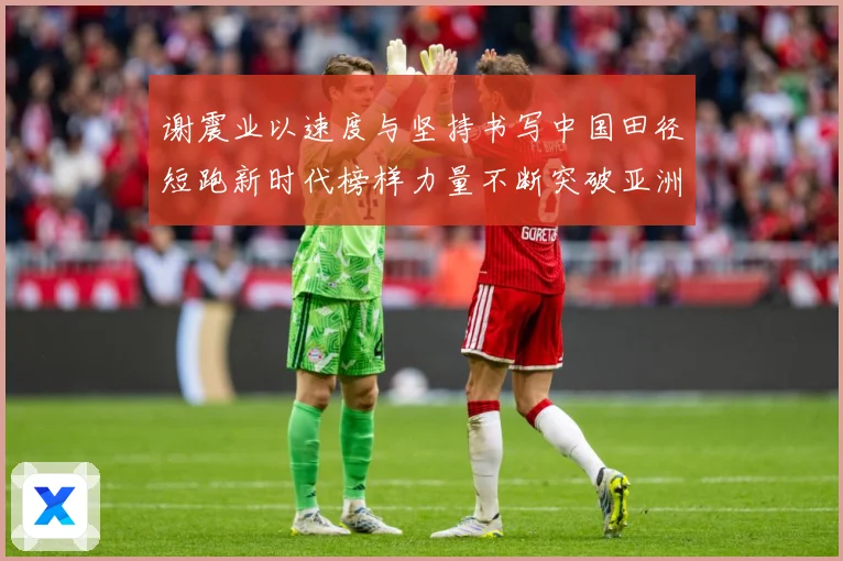 谢震业以速度与坚持书写中国田径短跑新时代榜样力量不断突破亚洲纪录解析