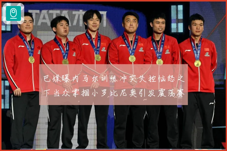 巴媒曝内马尔训练冲突失控恼怒之下当众掌掴小罗比尼奥引发震荡赛事前瞻