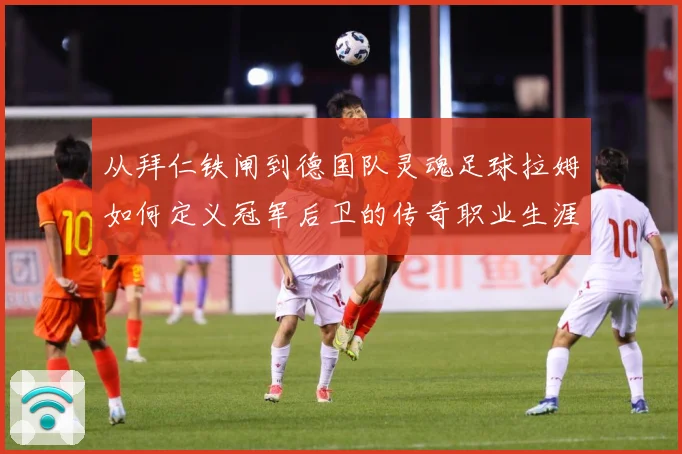 从拜仁铁闸到德国队灵魂足球拉姆如何定义冠军后卫的传奇职业生涯数据研判