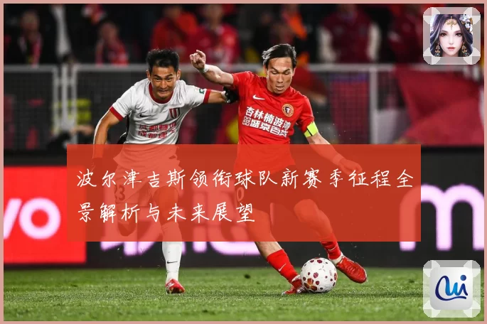 波尔津吉斯领衔球队新赛季征程全景解析与未来展望