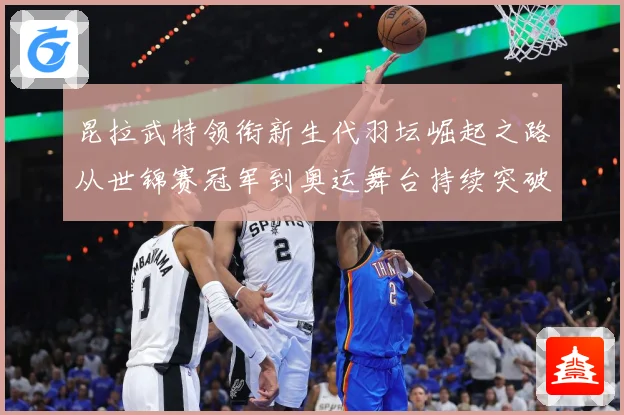 昆拉武特领衔新生代羽坛崛起之路从世锦赛冠军到奥运舞台持续突破成长记