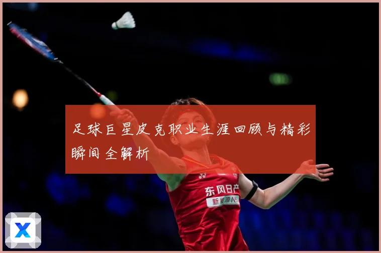 足球巨星皮克职业生涯回顾与精彩瞬间全解析