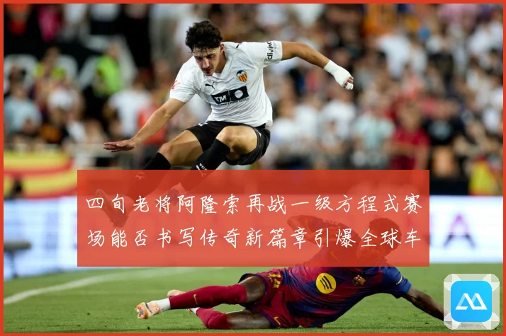 四旬老将阿隆索再战一级方程式赛场能否书写传奇新篇章引爆全球车迷热议解析