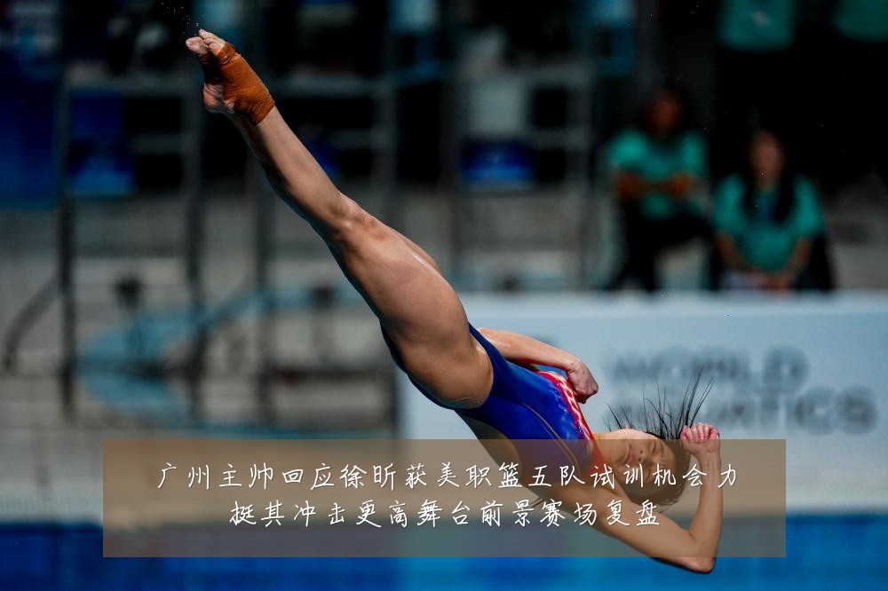 广州主帅回应徐昕获美职篮五队试训机会力挺其冲击更高舞台前景赛场复盘